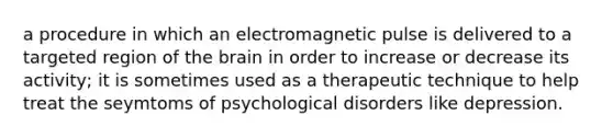 a procedure in which an electromagnetic pulse is delivered to a targeted region of the brain in order to increase or decrease its activity; it is sometimes used as a therapeutic technique to help treat the seymtoms of psychological disorders like depression.