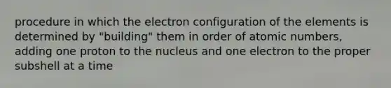 procedure in which the electron configuration of the elements is determined by "building" them in order of atomic numbers, adding one proton to the nucleus and one electron to the proper subshell at a time