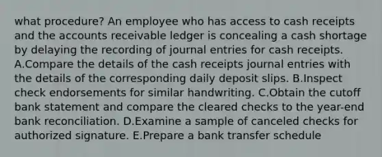 what procedure? An employee who has access to cash receipts and the accounts receivable ledger is concealing a cash shortage by delaying the recording of <a href='https://www.questionai.com/knowledge/k7UlY65VeM-journal-entries' class='anchor-knowledge'>journal entries</a> for cash receipts. A.Compare the details of the cash receipts journal entries with the details of the corresponding daily deposit slips. B.Inspect check endorsements for similar handwriting. C.Obtain the cutoff bank statement and compare the cleared checks to the year-end <a href='https://www.questionai.com/knowledge/kZ6GRlcQH1-bank-reconciliation' class='anchor-knowledge'>bank reconciliation</a>. D.Examine a sample of canceled checks for authorized signature. E.Prepare a bank transfer schedule