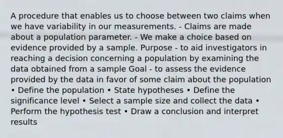 A procedure that enables us to choose between two claims when we have variability in our measurements. - Claims are made about a population parameter. - We make a choice based on evidence provided by a sample. Purpose - to aid investigators in reaching a decision concerning a population by examining the data obtained from a sample Goal - to assess the evidence provided by the data in favor of some claim about the population • Define the population • State hypotheses • Define the significance level • Select a sample size and collect the data • Perform the hypothesis test • Draw a conclusion and interpret results