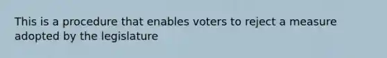 This is a procedure that enables voters to reject a measure adopted by the legislature