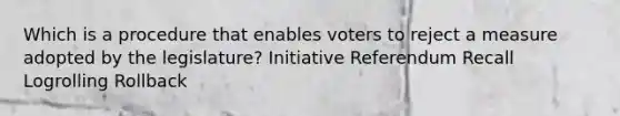 Which is a procedure that enables voters to reject a measure adopted by the legislature? Initiative Referendum Recall Logrolling Rollback