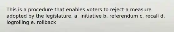 This is a procedure that enables voters to reject a measure adopted by the legislature. a. initiative b. referendum c. recall d. logrolling e. rollback