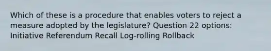 Which of these is a procedure that enables voters to reject a measure adopted by the legislature? Question 22 options: Initiative Referendum Recall Log-rolling Rollback