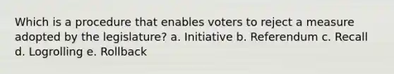 Which is a procedure that enables voters to reject a measure adopted by the legislature? a. Initiative b. Referendum c. Recall d. Logrolling e. Rollback