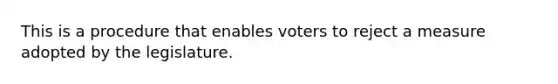 This is a procedure that enables voters to reject a measure adopted by the legislature.