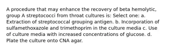 A procedure that may enhance the recovery of beta hemolytic, group A streptococci from throat cultures is: Select one: a. Extraction of streptococcal grouping antigen. b. Incorporation of sulfamethoxazole and trimethoprim in the culture media c. Use of culture media with increased concentrations of glucose. d. Plate the culture onto CNA agar.