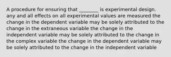 A procedure for ensuring that ________ is experimental design. any and all effects on all experimental values are measured the change in the dependent variable may be solely attributed to the change in the extraneous variable the change in the independent variable may be solely attributed to the change in the complex variable the change in the dependent variable may be solely attributed to the change in the independent variable