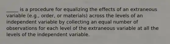 _____ is a procedure for equalizing the effects of an extraneous variable (e.g., order, or materials) across the levels of an independent variable by collecting an equal number of observations for each level of the extraneous variable at all the levels of the independent variable.