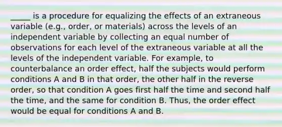 _____ is a procedure for equalizing the effects of an extraneous variable (e.g., order, or materials) across the levels of an independent variable by collecting an equal number of observations for each level of the extraneous variable at all the levels of the independent variable. For example, to counterbalance an order effect, half the subjects would perform conditions A and B in that order, the other half in the reverse order, so that condition A goes first half the time and second half the time, and the same for condition B. Thus, the order effect would be equal for conditions A and B.