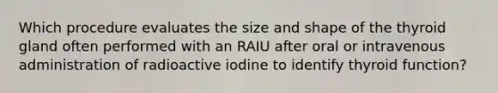 Which procedure evaluates the size and shape of the thyroid gland often performed with an RAIU after oral or intravenous administration of radioactive iodine to identify thyroid function?