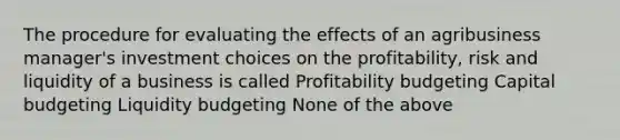 The procedure for evaluating the effects of an agribusiness manager's investment choices on the profitability, risk and liquidity of a business is called Profitability budgeting Capital budgeting Liquidity budgeting None of the above