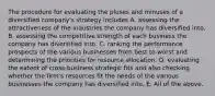 The procedure for evaluating the pluses and minuses of a diversified company's strategy includes A. assessing the attractiveness of the industries the company has diversified into. B. assessing the competitive strength of each business the company has diversified into. C. ranking the performance prospects of the various businesses from best to worst and determining the priorities for resource allocation. D. evaluating the extent of cross-business strategic fits and also checking whether the firm's resources fit the needs of the various businesses the company has diversified into. E. All of the above.