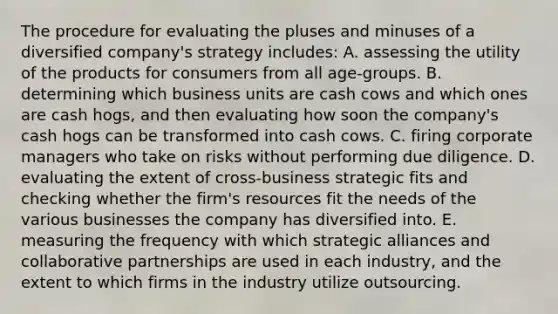 The procedure for evaluating the pluses and minuses of a diversified company's strategy includes: A. assessing the utility of the products for consumers from all age-groups. B. determining which business units are cash cows and which ones are cash hogs, and then evaluating how soon the company's cash hogs can be transformed into cash cows. C. firing corporate managers who take on risks without performing due diligence. D. evaluating the extent of cross-business strategic fits and checking whether the firm's resources fit the needs of the various businesses the company has diversified into. E. measuring the frequency with which strategic alliances and collaborative partnerships are used in each industry, and the extent to which firms in the industry utilize outsourcing.