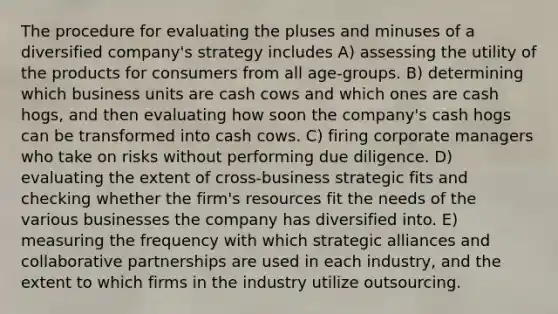 The procedure for evaluating the pluses and minuses of a diversified company's strategy includes A) assessing the utility of the products for consumers from all age-groups. B) determining which business units are cash cows and which ones are cash hogs, and then evaluating how soon the company's cash hogs can be transformed into cash cows. C) firing corporate managers who take on risks without performing due diligence. D) evaluating the extent of cross-business strategic fits and checking whether the firm's resources fit the needs of the various businesses the company has diversified into. E) measuring the frequency with which strategic alliances and collaborative partnerships are used in each industry, and the extent to which firms in the industry utilize outsourcing.