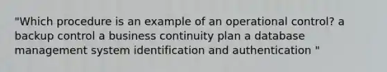 "Which procedure is an example of an operational control? a backup control a business continuity plan a database management system identification and authentication "