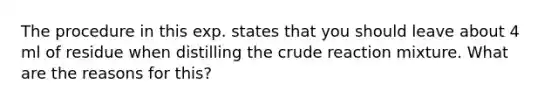 The procedure in this exp. states that you should leave about 4 ml of residue when distilling the crude reaction mixture. What are the reasons for this?