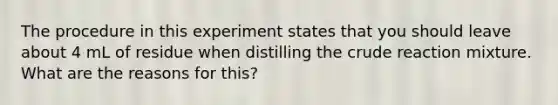 The procedure in this experiment states that you should leave about 4 mL of residue when distilling the crude reaction mixture. What are the reasons for this?