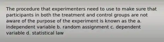 The procedure that experimenters need to use to make sure that participants in both the treatment and control groups are not aware of the purpose of the experiment is known as the a. independent variable b. random assignment c. dependent variable d. statistical law