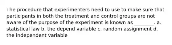 The procedure that experimenters need to use to make sure that participants in both the treatment and control groups are not aware of the purpose of the experiment is known as ________. a. statistical law b. the depend variable c. random assignment d. the independent variable