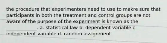 the procedure that experimenters need to use to makre sure that participants in both the treatment and control groups are not aware of the purpose of the experiment is known as the _____________. a. statistical law b. dependent variable c. independent variable d. random assignment