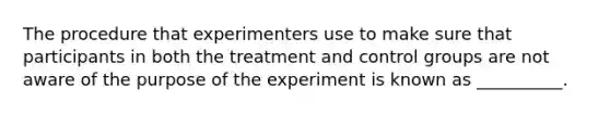 The procedure that experimenters use to make sure that participants in both the treatment and control groups are not aware of the purpose of the experiment is known as __________.