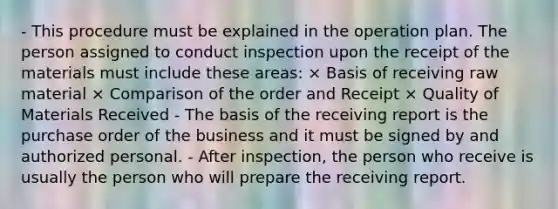 - This procedure must be explained in the operation plan. The person assigned to conduct inspection upon the receipt of the materials must include these areas: × Basis of receiving raw material × Comparison of the order and Receipt × Quality of Materials Received - The basis of the receiving report is the purchase order of the business and it must be signed by and authorized personal. - After inspection, the person who receive is usually the person who will prepare the receiving report.