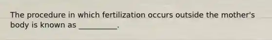 The procedure in which fertilization occurs outside the mother's body is known as __________.