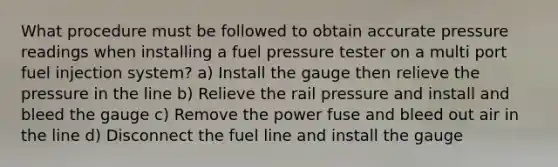 What procedure must be followed to obtain accurate pressure readings when installing a fuel pressure tester on a multi port fuel injection system? a) Install the gauge then relieve the pressure in the line b) Relieve the rail pressure and install and bleed the gauge c) Remove the power fuse and bleed out air in the line d) Disconnect the fuel line and install the gauge