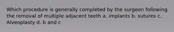 Which procedure is generally completed by the surgeon following the removal of multiple adjacent teeth a. implants b. sutures c. Alveoplasty d. b and c