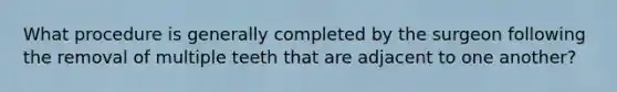 What procedure is generally completed by the surgeon following the removal of multiple teeth that are adjacent to one another?