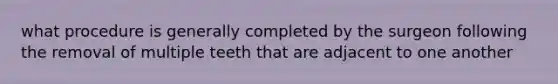 what procedure is generally completed by the surgeon following the removal of multiple teeth that are adjacent to one another