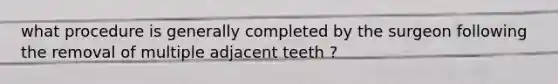 what procedure is generally completed by the surgeon following the removal of multiple adjacent teeth ?