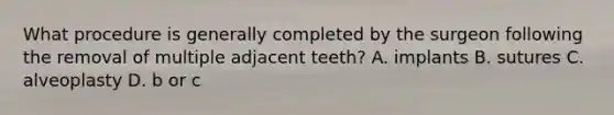 What procedure is generally completed by the surgeon following the removal of multiple adjacent teeth? A. implants B. sutures C. alveoplasty D. b or c