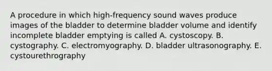 A procedure in which high-frequency sound waves produce images of the bladder to determine bladder volume and identify incomplete bladder emptying is called A. cystoscopy. B. cystography. C. electromyography. D. bladder ultrasonography. E. cystourethrography