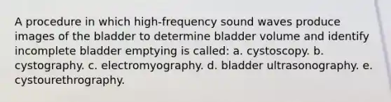 A procedure in which high-frequency sound waves produce images of the bladder to determine bladder volume and identify incomplete bladder emptying is called: a. cystoscopy. b. cystography. c. electromyography. d. bladder ultrasonography. e. cystourethrography.