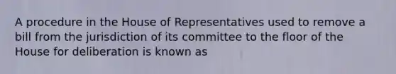 A procedure in the House of Representatives used to remove a bill from the jurisdiction of its committee to the floor of the House for deliberation is known as