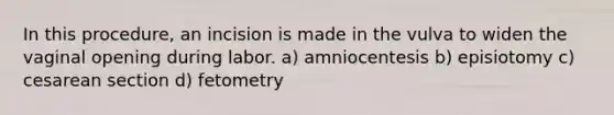 In this procedure, an incision is made in the vulva to widen the vaginal opening during labor. a) amniocentesis b) episiotomy c) cesarean section d) fetometry