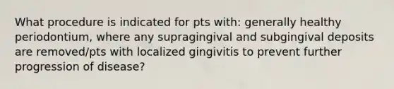 What procedure is indicated for pts with: generally healthy periodontium, where any supragingival and subgingival deposits are removed/pts with localized gingivitis to prevent further progression of disease?