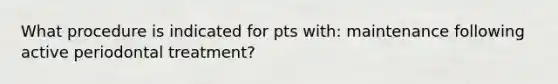 What procedure is indicated for pts with: maintenance following active periodontal treatment?