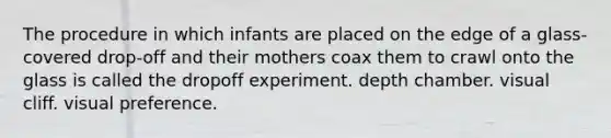 The procedure in which infants are placed on the edge of a glass-covered drop-off and their mothers coax them to crawl onto the glass is called the dropoff experiment. depth chamber. visual cliff. visual preference.