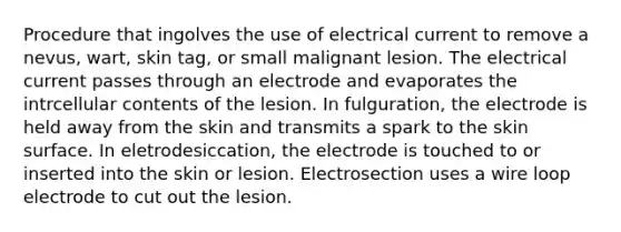 Procedure that ingolves the use of electrical current to remove a nevus, wart, skin tag, or small malignant lesion. The electrical current passes through an electrode and evaporates the intrcellular contents of the lesion. In fulguration, the electrode is held away from the skin and transmits a spark to the skin surface. In eletrodesiccation, the electrode is touched to or inserted into the skin or lesion. Electrosection uses a wire loop electrode to cut out the lesion.