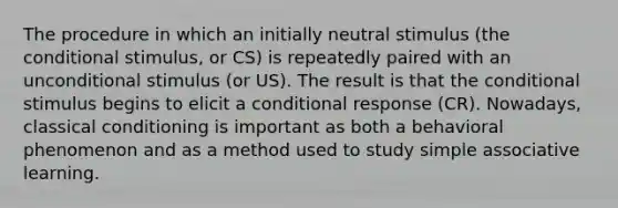 The procedure in which an initially neutral stimulus (the conditional stimulus, or CS) is repeatedly paired with an unconditional stimulus (or US). The result is that the conditional stimulus begins to elicit a conditional response (CR). Nowadays, classical conditioning is important as both a behavioral phenomenon and as a method used to study simple associative learning.