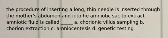 the procedure of inserting a long, thin needle is inserted through the mother's abdomen and into he amniotic sac to extract amniotic fluid is called _____ a. chorionic villus sampling b. chorion extraction c. amniocentesis d. genetic testing