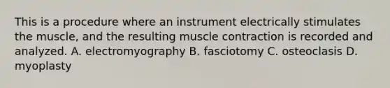 This is a procedure where an instrument electrically stimulates the muscle, and the resulting muscle contraction is recorded and analyzed. A. electromyography B. fasciotomy C. osteoclasis D. myoplasty