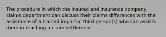 The procedure in which the insured and insurance company claims department can discuss their claims differences with the assistance of a trained impartial third person(s) who can assists them in reaching a claim settlement.