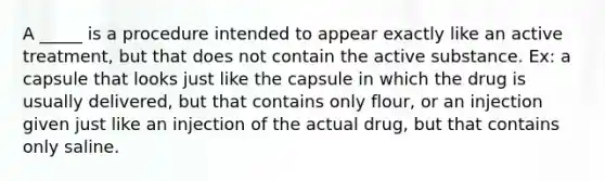 A _____ is a procedure intended to appear exactly like an active treatment, but that does not contain the active substance. Ex: a capsule that looks just like the capsule in which the drug is usually delivered, but that contains only flour, or an injection given just like an injection of the actual drug, but that contains only saline.