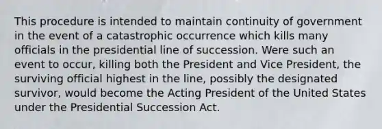 This procedure is intended to maintain continuity of government in the event of a catastrophic occurrence which kills many officials in the presidential line of succession. Were such an event to occur, killing both the President and Vice President, the surviving official highest in the line, possibly the designated survivor, would become the Acting President of the United States under the Presidential Succession Act.