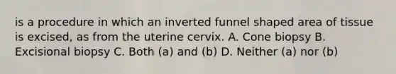 is a procedure in which an inverted funnel shaped area of tissue is excised, as from the uterine cervix. A. Cone biopsy B. Excisional biopsy C. Both (a) and (b) D. Neither (a) nor (b)