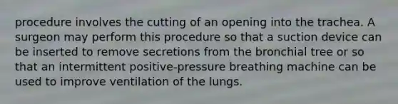 procedure involves the cutting of an opening into the trachea. A surgeon may perform this procedure so that a suction device can be inserted to remove secretions from the bronchial tree or so that an intermittent positive-pressure breathing machine can be used to improve ventilation of the lungs.